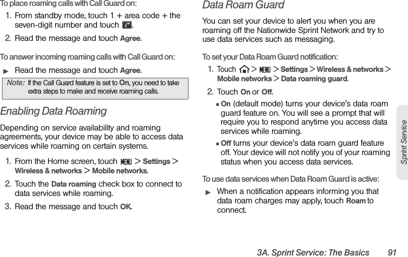 3A. Sprint Service: The Basics 91Sprint ServiceTo place roaming calls with Call Guard on:1. From standby mode, touch 1 + area code + the seven-digit number and touch  .2. Read the message and touch Agree.To answer incoming roaming calls with Call Guard on:ᮣRead the message and touch Agree.Enabling Data RoamingDepending on service availability and roaming agreements, your device may be able to access data services while roaming on certain systems. 1. From the Home screen, touch   &gt; Settings &gt; Wireless &amp; networks &gt; Mobile networks.2. Touch the Data roaming check box to connect to data services while roaming.3. Read the message and touch OK.Data Roam GuardYou can set your device to alert you when you are roaming off the Nationwide Sprint Network and try to use data services such as messaging.To set your Data Roam Guard notification:1.Touch  &gt;   &gt; Settings &gt; Wireless &amp; networks &gt; Mobile networks &gt; Data roaming guard.2. Touch On or Off.ⅢOn (default mode) turns your device&apos;s data roam guard feature on. You will see a prompt that will require you to respond anytime you access data services while roaming.ⅢOff turns your device&apos;s data roam guard feature off. Your device will not notify you of your roaming status when you access data services.To use data services when Data Roam Guard is active:ᮣWhen a notification appears informing you that data roam charges may apply, touch Roam to connect.Note: If the Call Guard feature is set to On, you need to take extra steps to make and receive roaming calls.