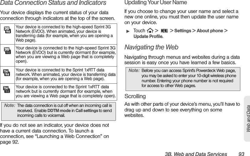 3B. Web and Data Services 93Web and DataData Connection Status and IndicatorsYour device displays the current status of your data connection through indicators at the top of the screen.If you do not see an indicator, your device does not have a current data connection. To launch a connection, see “Launching a Web Connection” on page 92.Updating Your User NameIf you choose to change your user name and select a new one online, you must then update the user name on your device.ᮣTouch   &gt;   &gt; Settings &gt; About phone &gt;  Update Profile.Navigating the WebNavigating through menus and websites during a data session is easy once you have learned a few basics. ScrollingAs with other parts of your device’s menu, you’ll have to drag up and down to see everything on some websites.Your device is connected to the high-speed Sprint 3G Network (EVDO). When animated, your device is transferring data (for example, when you are opening a Web page).Your device is connected to the high-speed Sprint 3G Network (EVDO) but is currently dormant (for example, when you are viewing a Web page that is completely open).Your device is connected to the Sprint 1xRTT data network. When animated, your device is transferring data (for example, when you are opening a Web page).Your device is connected to the Sprint 1xRTT data network but is currently dormant (for example, when you are viewing a Web page that is completely open).Note: The data connection is cut off when an incoming call is received.  Enable DDTM mode in Call settings to send incoming calls to voicemail.Note: Before you can access Sprint’s Powerdeck Web page, you may be asked to enter your 10-digit wireless phone number. Entering your phone number is not required for access to other Web pages.