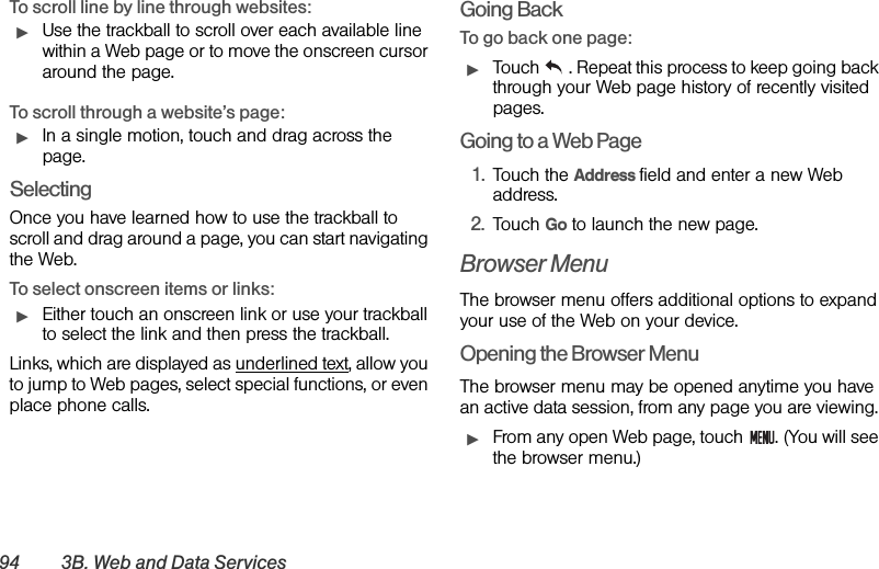 94 3B. Web and Data ServicesTo scroll line by line through websites:ᮣUse the trackball to scroll over each available line within a Web page or to move the onscreen cursor around the page.To scroll through a website’s page:ᮣIn a single motion, touch and drag across the page.SelectingOnce you have learned how to use the trackball to scroll and drag around a page, you can start navigating the Web.To select onscreen items or links:ᮣEither touch an onscreen link or use your trackball to select the link and then press the trackball.Links, which are displayed as underlined text, allow you to jump to Web pages, select special functions, or even place phone calls. Going BackTo go back one page:ᮣTouch  . Repeat this process to keep going back through your Web page history of recently visited pages.Going to a Web Page1. Touch the Address field and enter a new Web address.2. Touch Go to launch the new page.Browser MenuThe browser menu offers additional options to expand your use of the Web on your device.Opening the Browser MenuThe browser menu may be opened anytime you have an active data session, from any page you are viewing. ᮣFrom any open Web page, touch  . (You will see the browser menu.)