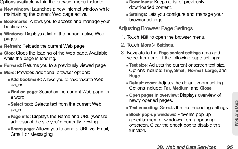 3B. Web and Data Services 95Web and DataOptions available within the browser menu include:ⅷNew window: Launches a new Internet window while maintaining the current Web page active.ⅷBookmarks: Allows you to access and manage your bookmarks.ⅷWindows: Displays a list of the current active Web pages.ⅷRefresh: Reloads the current Web page.ⅷStop: Stops the loading of the Web page. Available while the page is loading.ⅷForward: Returns you to a previously viewed page.ⅷMore: Provides additional browser options: ⅢAdd bookmark: Allows you to save favorite Web pages.ⅢFind on page: Searches the current Web page for a word.ⅢSelect text: Selects text from the current Web page.ⅢPage info: Displays the Name and URL (website address) of the site you’re currently viewing.ⅢShare page: Allows you to send a URL via Email, Gmail, or Messaging.ⅢDownloads: Keeps a list of previously downloaded content. ⅢSettings: Lets you configure and manage your browser settings.Adjusting Browser Page Settings1. Touch   to open the browser menu.2. Touch More &gt; Settings.3. Navigate to the Page content settings area and select from one of the following page settings:ⅢText size: Adjusts the current onscreen text size. Options include: Tiny, Small, Normal, Large, and Huge.ⅢDefault zoom: Adjusts the default zoom setting. Options include: Far, Medium, and Close.ⅢOpen pages in overview: Displays overview of newly opened pages.ⅢText encoding: Selects the text encoding settings.ⅢBlock pop-up windows: Prevents pop-up advertisement or windows from appearing onscreen. Clear the check box to disable this function.