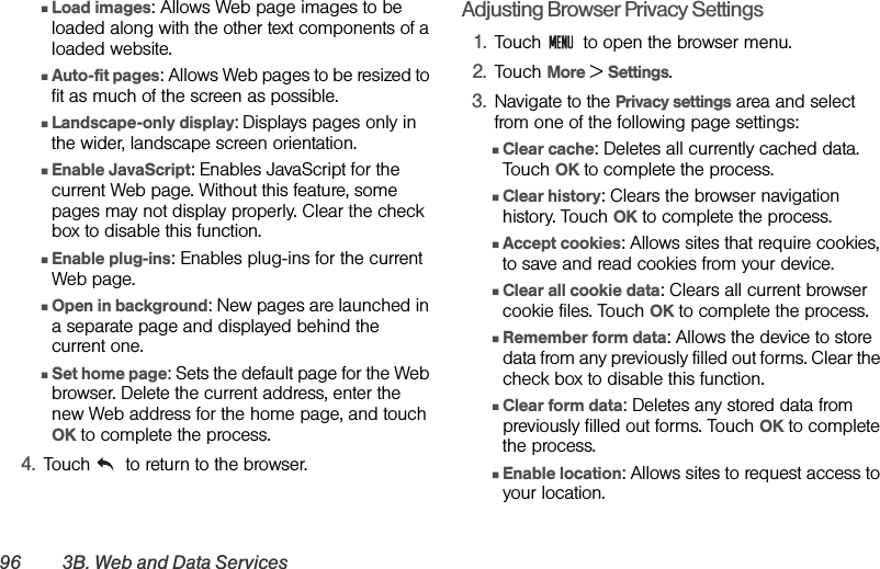 96 3B. Web and Data ServicesⅢLoad images: Allows Web page images to be loaded along with the other text components of a loaded website.ⅢAuto-fit pages: Allows Web pages to be resized to fit as much of the screen as possible.ⅢLandscape-only display: Displays pages only in the wider, landscape screen orientation.ⅢEnable JavaScript: Enables JavaScript for the current Web page. Without this feature, some pages may not display properly. Clear the check box to disable this function.ⅢEnable plug-ins: Enables plug-ins for the current Web page. ⅢOpen in background: New pages are launched in a separate page and displayed behind the current one. ⅢSet home page: Sets the default page for the Web browser. Delete the current address, enter the new Web address for the home page, and touch OK to complete the process.4. Touch   to return to the browser.Adjusting Browser Privacy Settings1. Touch   to open the browser menu.2. Touch More &gt; Settings.3. Navigate to the Privacy settings area and select from one of the following page settings:ⅢClear cache: Deletes all currently cached data. Touch OK to complete the process.ⅢClear history: Clears the browser navigation history. Touch OK to complete the process.ⅢAccept cookies: Allows sites that require cookies, to save and read cookies from your device.ⅢClear all cookie data: Clears all current browser cookie files. Touch OK to complete the process.ⅢRemember form data: Allows the device to store data from any previously filled out forms. Clear the check box to disable this function.ⅢClear form data: Deletes any stored data from previously filled out forms. Touch OK to complete the process.ⅢEnable location: Allows sites to request access to your location.