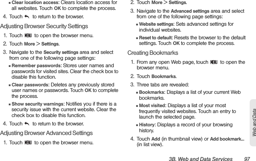 3B. Web and Data Services 97Web and DataⅢClear location access: Clears location access for all websites. Touch OK to complete the process.4. Touch   to return to the browser.Adjusting Browser Security Settings1. Touch   to open the browser menu.2. Touch More &gt; Settings.3. Navigate to the Security settings area and select from one of the following page settings:ⅢRemember passwords: Stores user names and passwords for visited sites. Clear the check box to disable this function.ⅢClear passwords: Deletes any previously stored user names or passwords. Touch OK to complete the process.ⅢShow security warnings: Notifies you if there is a security issue with the current website. Clear the check box to disable this function.4. Touch   to return to the browser.Adjusting Browser Advanced Settings1. Touch   to open the browser menu.2. Touch More &gt; Settings.3. Navigate to the Advanced settings area and select from one of the following page settings:ⅢWebsite settings: Sets advanced settings for individual websites.ⅢReset to default: Resets the browser to the default settings. Touch OK to complete the process.Creating Bookmarks1. From any open Web page, touch   to open the browser menu.2. Touch Bookmarks. 3. Three tabs are revealed:ⅢBookmarks: Displays a list of your current Web bookmarks.ⅢMost visited: Displays a list of your most frequently visited websites. Touch an entry to launch the selected page.ⅢHistory: Displays a record of your browsing history.4. Touch Add (in thumbnail view) or Add bookmark... (in list view).