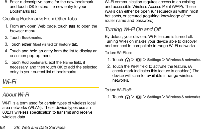 98 3B. Web and Data Services5. Enter a descriptive name for the new bookmark and touch OK to store the new entry to your Bookmarks list. Creating Bookmarks From Other Tabs1. From any open Web page, touch   to open the browser menu.2. Touch Bookmarks. 3. Touch either Most visited or History tab. 4. Touch and hold an entry from the list to display an onscreen pop-up menu.5. Touch Add bookmark, edit the Name field, if necessary, and then touch OK to add the selected entry to your current list of bookmarks.Wi-FiAbout Wi-FiWi-Fi is a term used for certain types of wireless local area networks (WLAN). These device types use an 802.11 wireless specification to transmit and receive wireless data. Wi-Fi communication requires access to an existing and accessible Wireless Access Point (WAP). These WAPs can either be open (unsecured) as within most hot spots, or secured (requiring knowledge of the router name and password).Turning Wi-Fi On and OffBy default, your device’s Wi-Fi feature is turned off. Turning Wi-Fi on makes your device able to discover and connect to compatible in-range Wi-Fi networks.To turn Wi-Fi on:1. Touch   &gt;   &gt; Settings &gt; Wireless &amp; networks.2. Touch the Wi-Fi field to activate the feature. (A check mark indicates this feature is enabled.) The device will scan for available in-range wireless networks. To turn Wi-Fi off:1. Touch   &gt;   &gt; Settings &gt; Wireless &amp; networks.