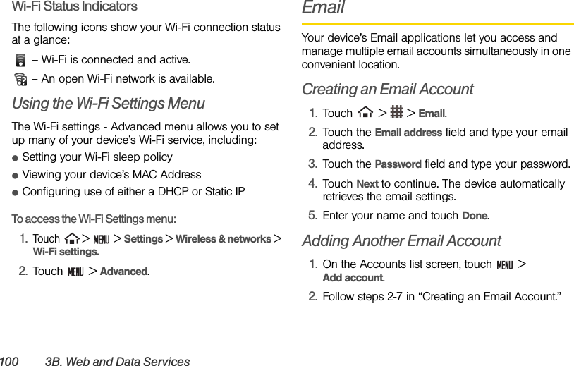 100 3B. Web and Data ServicesWi-Fi Status IndicatorsThe following icons show your Wi-Fi connection status at a glance: – Wi-Fi is connected and active.  – An open Wi-Fi network is available.Using the Wi-Fi Settings MenuThe Wi-Fi settings - Advanced menu allows you to set up many of your device’s Wi-Fi service, including:ⅷSetting your Wi-Fi sleep policyⅷViewing your device’s MAC AddressⅷConfiguring use of either a DHCP or Static IPTo access the Wi-Fi Settings menu:1.Touch   &gt;   &gt; Settings &gt; Wireless &amp; networks &gt; Wi-Fi settings.2. Touch  &gt; Advanced.EmailYour device’s Email applications let you access and manage multiple email accounts simultaneously in one convenient location.Creating an Email Account1. Touch   &gt;   &gt; Email. 2. Touch the Email address field and type your email address.3. Touch the Password field and type your password.4. Touch Next to continue. The device automatically retrieves the email settings.5. Enter your name and touch Done.Adding Another Email Account1. On the Accounts list screen, touch   &gt;           Add account.2. Follow steps 2-7 in “Creating an Email Account.”