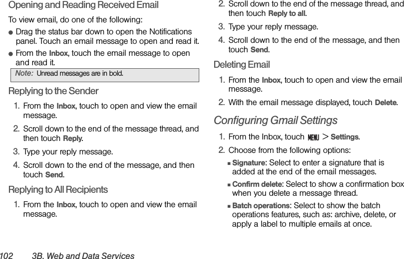 102 3B. Web and Data ServicesOpening and Reading Received EmailTo view email, do one of the following:ⅷDrag the status bar down to open the Notifications panel. Touch an email message to open and read it.ⅷFrom the Inbox, touch the email message to open and read it.Replying to the Sender1. From the Inbox, touch to open and view the email message.2. Scroll down to the end of the message thread, and then touch Reply.3. Type your reply message.4. Scroll down to the end of the message, and then touch Send.Replying to All Recipients1. From the Inbox, touch to open and view the email message.2. Scroll down to the end of the message thread, and then touch Reply to all.3. Type your reply message.4. Scroll down to the end of the message, and then touch Send.Deleting Email1. From the Inbox, touch to open and view the email message.2. With the email message displayed, touch Delete.Configuring Gmail Settings1. From the Inbox, touch   &gt; Settings.2. Choose from the following options:ⅢSignature: Select to enter a signature that is added at the end of the email messages.ⅢConfirm delete: Select to show a confirmation box when you delete a message thread.ⅢBatch operations: Select to show the batch operations features, such as: archive, delete, or apply a label to multiple emails at once.Note: Unread messages are in bold.