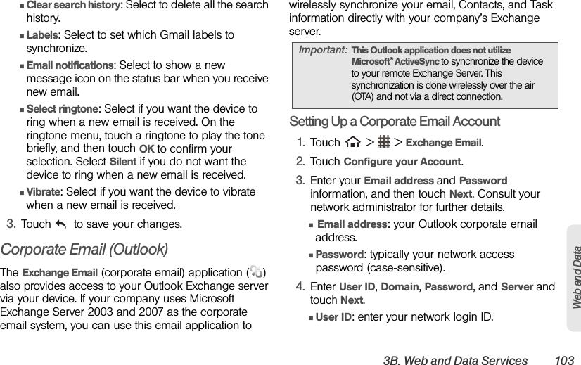 3B. Web and Data Services 103Web and DataⅢClear search history: Select to delete all the search history.ⅢLabels: Select to set which Gmail labels to synchronize.ⅢEmail notifications: Select to show a new message icon on the status bar when you receive new email.ⅢSelect ringtone: Select if you want the device to ring when a new email is received. On the ringtone menu, touch a ringtone to play the tone briefly, and then touch OK to confirm your selection. Select Silent if you do not want the device to ring when a new email is received.ⅢVibrate: Select if you want the device to vibrate when a new email is received.3. Touch   to save your changes.Corporate Email (Outlook)The Exchange Email (corporate email) application ( ) also provides access to your Outlook Exchange server via your device. If your company uses Microsoft Exchange Server 2003 and 2007 as the corporate email system, you can use this email application to wirelessly synchronize your email, Contacts, and Task information directly with your company’s Exchange server.Setting Up a Corporate Email Account1. Touch   &gt;   &gt; Exchange Email.2. Touch Configure your Account.3. Enter your Email address and Password information, and then touch Next. Consult your network administrator for further details.Ⅲ Email address: your Outlook corporate email address.ⅢPassword: typically your network access password (case-sensitive).4. Enter User ID, Domain, Password, and Server and touch Next.ⅢUser ID: enter your network login ID.Important: This Outlook application does not utilize Microsoft® ActiveSync to synchronize the device to your remote Exchange Server. This synchronization is done wirelessly over the air (OTA) and not via a direct connection.