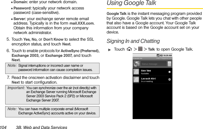 104 3B. Web and Data Ser vicesⅢDomain: enter your network domain.ⅢPassword: typically your network access password (case-sensitive).ⅢServer: your exchange server remote email address. Typically is in the form mail.XXX.com. Obtain this information from your company network administrator.5. Touch Yes, No, or Don’t Know to select the SSL encryption status, and touch Next.6.Touch to enable protocols for ActiveSync (Preferred), Exchange 2003, or Exchange 2007, and touch Next.7. Read the onscreen activation disclaimer and touch Next to start configuration.Using Google TalkGoogle Talk is the instant messaging program provided by Google. Google Talk lets you chat with other people that also have a Google account. Your Google Talk account is based on the Google account set on your device.Signing In and ChattingᮣTouch   &gt;   &gt; Talk  to open Google Talk.Note: Signal interruptions or incorrect user name or password information can cause completion issues.Important: You can synchronize over the air (not directly) with an Exchange Server running Microsoft Exchange Server 2003 Service Pack 2 (SP2) or Microsoft Exchange Server 2007.Note: You can have multiple corporate email (Microsoft Exchange ActiveSync) accounts active on your device.