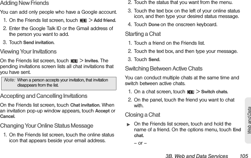 3B. Web and Data Services 105Web and DataAdding New FriendsYou can add only people who have a Google account.1. On the Friends list screen, touch   &gt; Add friend.2. Enter the Google Talk ID or the Gmail address of the person you want to add.3. Touch Send invitation.Viewing Your InvitationsOn the Friends list screen, touch   &gt; Invites. The pending invitations screen lists all chat invitations that you have sent. Accepting and Cancelling InvitationsOn the Friends list screen, touch Chat invitation. When an invitation pop-up window appears, touch Accept or Cancel.Changing Your Online Status Message1. On the Friends list screen, touch the online status icon that appears beside your email address.2. Touch the status that you want from the menu.3. Touch the text box on the left of your online status icon, and then type your desired status message.4. Touch Done on the onscreen keyboard.Starting a Chat1. Touch a friend on the Friends list.2. Touch the text box, and then type your message.3. Touch Send.Switching Between Active ChatsYou can conduct multiple chats at the same time and switch between active chats.1. On a chat screen, touch   &gt; Switch chats.2. On the panel, touch the friend you want to chat with.Closing a ChatᮣOn the Friends list screen, touch and hold the name of a friend. On the options menu, touch End chat.– or –Note: When a person accepts your invitation, that invitation disappears from the list.