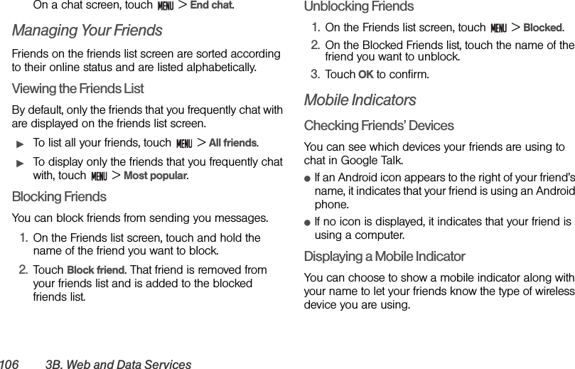 106 3B. Web and Data ServicesOn a chat screen, touch   &gt; End chat.Managing Your FriendsFriends on the friends list screen are sorted according to their online status and are listed alphabetically.Viewing the Friends ListBy default, only the friends that you frequently chat with are displayed on the friends list screen.ᮣTo list all your friends, touch   &gt; All friends.ᮣTo display only the friends that you frequently chat with, touch   &gt; Most popular.Blocking FriendsYou can block friends from sending you messages. 1. On the Friends list screen, touch and hold the name of the friend you want to block.2. Touch Block friend. That friend is removed from your friends list and is added to the blocked friends list.Unblocking Friends1. On the Friends list screen, touch   &gt; Blocked.2. On the Blocked Friends list, touch the name of the friend you want to unblock.3. Touch OK to confirm.Mobile IndicatorsChecking Friends’ DevicesYou can see which devices your friends are using to chat in Google Talk.ⅷIf an Android icon appears to the right of your friend’s name, it indicates that your friend is using an Android phone.ⅷIf no icon is displayed, it indicates that your friend is using a computer.Displaying a Mobile IndicatorYou can choose to show a mobile indicator along with your name to let your friends know the type of wireless device you are using.