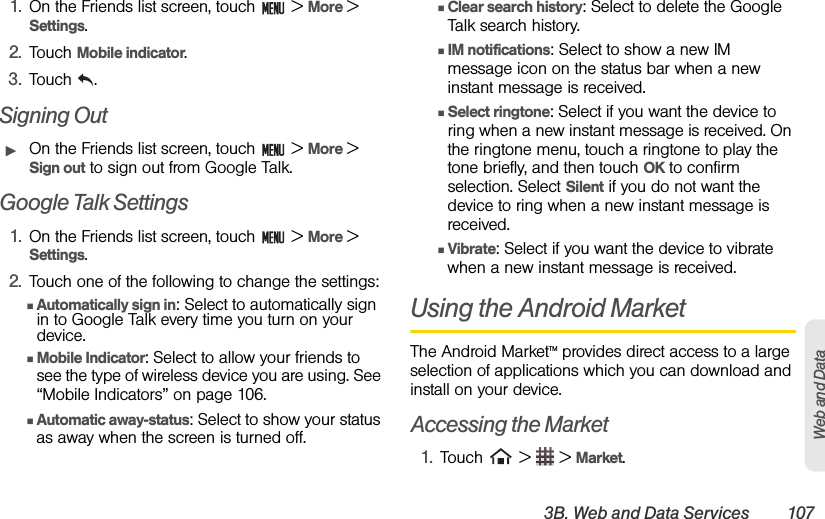 3B. Web and Data Services 107Web and Data1. On the Friends list screen, touch   &gt; More &gt; Settings.2. Touch Mobile indicator. 3. Touch .Signing OutᮣOn the Friends list screen, touch   &gt; More &gt; Sign out to sign out from Google Talk.Google Talk Settings1. On the Friends list screen, touch   &gt; More &gt; Settings.2. Touch one of the following to change the settings:ⅢAutomatically sign in: Select to automatically sign in to Google Talk every time you turn on your device.ⅢMobile Indicator: Select to allow your friends to see the type of wireless device you are using. See “Mobile Indicators” on page 106.ⅢAutomatic away-status: Select to show your status as away when the screen is turned off.ⅢClear search history: Select to delete the Google Talk search history.ⅢIM notifications: Select to show a new IM message icon on the status bar when a new instant message is received.ⅢSelect ringtone: Select if you want the device to ring when a new instant message is received. On the ringtone menu, touch a ringtone to play the tone briefly, and then touch OK to confirm selection. Select Silent if you do not want the device to ring when a new instant message is received.ⅢVibrate: Select if you want the device to vibrate when a new instant message is received.Using the Android MarketThe Android MarketTM provides direct access to a large selection of applications which you can download and install on your device. Accessing the Market1. Touch   &gt;   &gt; Market.