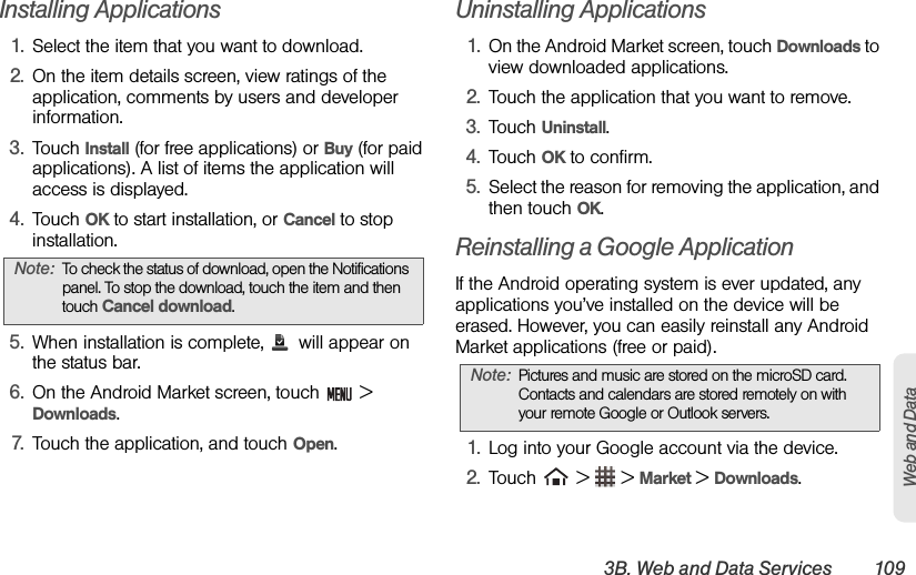 3B. Web and Data Services 109Web and DataInstalling Applications1. Select the item that you want to download.2. On the item details screen, view ratings of the application, comments by users and developer information.3. Touch Install (for free applications) or Buy (for paid applications). A list of items the application will access is displayed.4. Touch OK to start installation, or Cancel to stop installation.5. When installation is complete,   will appear on the status bar.6. On the Android Market screen, touch   &gt; Downloads.7. Touch the application, and touch Open.Uninstalling Applications1. On the Android Market screen, touch Downloads to view downloaded applications.2. Touch the application that you want to remove.3. Touch Uninstall.4. Touch OK to confirm.5. Select the reason for removing the application, and then touch OK.Reinstalling a Google Application If the Android operating system is ever updated, any applications you’ve installed on the device will be erased. However, you can easily reinstall any Android Market applications (free or paid).1. Log into your Google account via the device.2. Touch   &gt;   &gt; Market &gt; Downloads.Note: To check the status of download, open the Notifications panel. To stop the download, touch the item and then touch Cancel download.Note: Pictures and music are stored on the microSD card. Contacts and calendars are stored remotely on with your remote Google or Outlook servers.