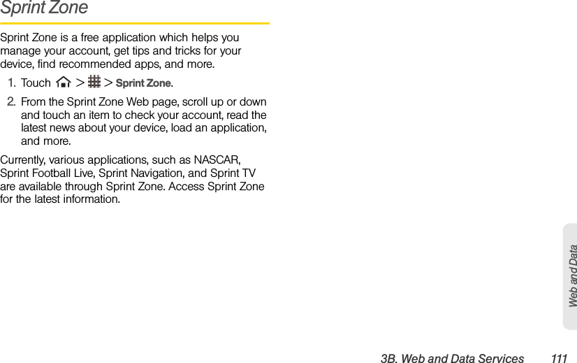 3B. Web and Data Services 111Web and DataSprint ZoneSprint Zone is a free application which helps you manage your account, get tips and tricks for your device, find recommended apps, and more.1. Touch   &gt;   &gt; Sprint Zone.2. From the Sprint Zone Web page, scroll up or down and touch an item to check your account, read the latest news about your device, load an application, and more.Currently, various applications, such as NASCAR, Sprint Football Live, Sprint Navigation, and Sprint TV are available through Sprint Zone. Access Sprint Zone for the latest information.