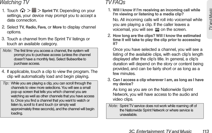 3C. Entertainment: TV and Music  113TV and Music Watching TV1. Touch   &gt;   &gt; Sprint TV. Depending on your settings, your device may prompt you to accept a data connection.2. Select TV, Radio, Favs, or More to display channel options.3. Touch a channel from the Sprint TV listings or touch an available category.4. If applicable, touch a clip to view the program. The clip will automatically load and begin playing.TV FAQs1. Will I know if I’m receiving an incoming call while I’m viewing or listening to a media clip?No. All incoming calls will roll into voicemail while you are playing a clip. If the caller leaves a voicemail, you will see   on the screen.2. How long are the clips? Will I know the estimated time it will take to play the clip prior to accessing it?Once you have selected a channel, you will see a listing of the available clips, with each clip’s length displayed after the clip’s title. In general, a clip’s duration will depend on the story or content being provided, and can be fairly short or as long as a few minutes.3. Can I access a clip wherever I am, as long as I have my device?As long as you are on the Nationwide Sprint Network, you will have access to the audio and video clips.Note: The first time you access a channel, the system will prompt you to purchase access (unless the channel doesn&apos;t have a monthly fee). Select Subscribe to purchase access.Tip: While you are playing a clip, you can scroll through the channels to view more selections. You will see a small pop-up screen that tells you which channel you are watching as well as other channels that you have access to. Once you find a channel that you want to watch or listen to, scroll to it and touch (or simply wait approximately three seconds), and the channel will begin loading.Note: Sprint TV service does not work while roaming off of the Nationwide Sprint Network or where service is unavailable.