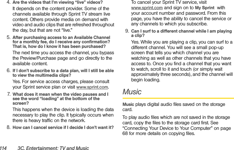 114 3C. Entertainment: TV and Music4. Are the videos that I’m viewing “live” videos?It depends on the content provider. Some of the channels available through Sprint TV stream live content. Others provide media on demand with video and audio clips that are refreshed throughout the day, but that are not “live.”5. After purchasing access to an Available Channel for a monthly fee, do I receive any confirmation? That is, how do I know it has been purchased?The next time you access the channel, you bypass the Preview/Purchase page and go directly to the available content.6. If I don’t subscribe to a data plan, will I still be able to view the multimedia clips?Yes. For service access charges, please consult your Sprint service plan or visit www.sprint.com.7. What does it mean when the video pauses and I see the word “loading” at the bottom of the screen?This happens when the device is loading the data necessary to play the clip. It typically occurs when there is heavy traffic on the network.8. How can I cancel service if I decide I don’t want it?To cancel your Sprint TV service, visit www.sprint.com and sign on to My Sprint  with your account number and password. From this page, you have the ability to cancel the service or any channels to which you subscribe.9. Can I surf to a different channel while I am playing a clip?Yes. While you are playing a clip, you can surf to a different channel. You will see a small pop-up screen that tells you which channel you are watching as well as other channels that you have access to. Once you find a channel that you want to watch, scroll to it and touch (or simply wait approximately three seconds), and the channel will begin loading.MusicMusic plays digital audio files saved on the storage card.To play audio files which are not saved in the storage card, copy the files to the storage card first. See “Connecting Your Device to Your Computer” on page 68 for more details on copying files.