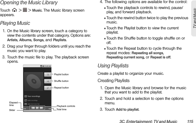 3C. Entertainment: TV and Music  115TV and Music Opening the Music LibraryTouch   &gt;   &gt; Music. The Music library screen appears.Playing Music1. On the Music library screen, touch a category to view the contents under that category. Options are: Artists, Albums, Songs, and Playlists.2. Drag your finger through folders until you reach the music you want to play.3. Touch the music file to play. The playback screen opens.4. The following options are available for the control:ⅢTouch the playback controls to rewind, pause/play, and forward playback.ⅢTouch the rewind button twice to play the previous music.ⅢTouch the Playlist button to view the current playlist.ⅢTouch the Shuffle button to toggle shuffle on or off.ⅢTouch the Repeat button to cycle through the repeat modes: Repeating all songs,          Repeating current song, or Repeat is off.Using PlaylistsCreate a playlist to organize your music.Creating Playlists1. Open the Music library and browse for the music that you want to add to the playlist.2. Touch and hold a selection to open the options menu.3. Touch Add to playlist.Playlist buttonShuffle buttonRepeat buttonPlayback controlsSliderElapsed timeTot a l t i m e