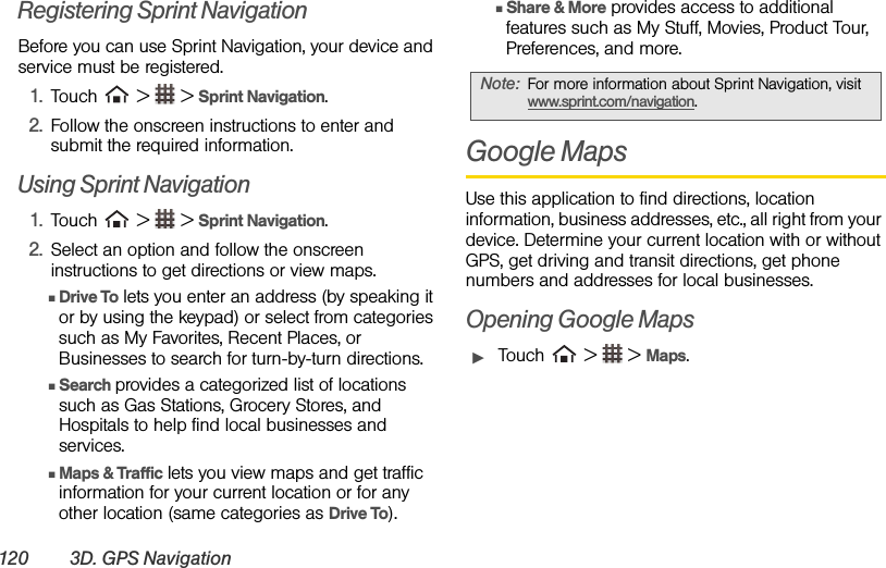 120 3D. GPS NavigationRegistering Sprint Navigation Before you can use Sprint Navigation, your device and service must be registered. 1. Touch   &gt;   &gt; Sprint Navigation.2. Follow the onscreen instructions to enter and submit the required information. Using Sprint Navigation 1. Touch   &gt;   &gt; Sprint Navigation.2. Select an option and follow the onscreen instructions to get directions or view maps.  ⅢDrive To lets you enter an address (by speaking it or by using the keypad) or select from categories such as My Favorites, Recent Places, or Businesses to search for turn-by-turn directions. ⅢSearch provides a categorized list of locations such as Gas Stations, Grocery Stores, and Hospitals to help find local businesses and services.  ⅢMaps &amp; Traffic lets you view maps and get traffic information for your current location or for any other location (same categories as Drive To).  ⅢShare &amp; More provides access to additional features such as My Stuff, Movies, Product Tour, Preferences, and more. Google MapsUse this application to find directions, location information, business addresses, etc., all right from your device. Determine your current location with or without GPS, get driving and transit directions, get phone numbers and addresses for local businesses.Opening Google MapsᮣTouch   &gt;   &gt; Maps.Note: For more information about Sprint Navigation, visit www.sprint.com/navigation. 