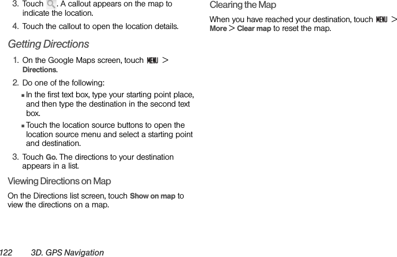 122 3D. GPS Navigation3. Touch  . A callout appears on the map to indicate the location.4. Touch the callout to open the location details.Getting Directions1. On the Google Maps screen, touch   &gt; Directions.2. Do one of the following:ⅢIn the first text box, type your starting point place, and then type the destination in the second text box.ⅢTouch the location source buttons to open the location source menu and select a starting point and destination.3. Touch Go. The directions to your destination appears in a list.Viewing Directions on MapOn the Directions list screen, touch Show on map to view the directions on a map.Clearing the MapWhen you have reached your destination, touch   &gt; More &gt; Clear map to reset the map.