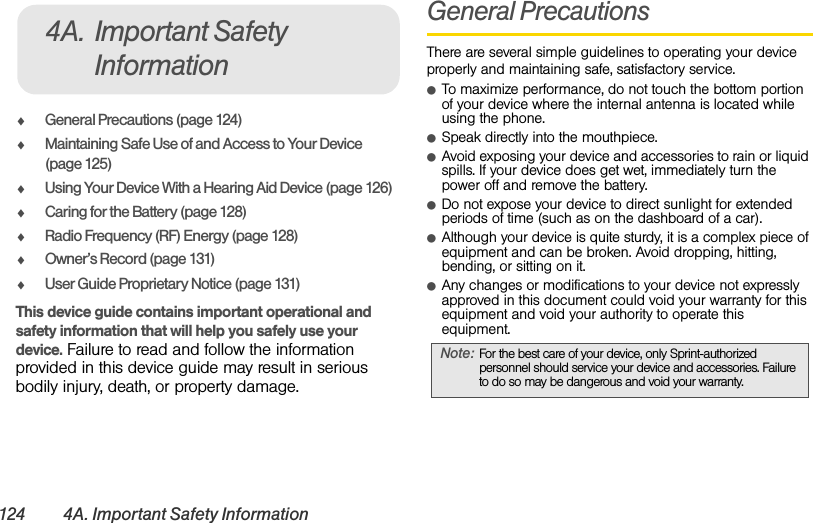 124 4A. Important Safety InformationࡗGeneral Precautions (page 124)ࡗMaintaining Safe Use of and Access to Your Device (page 125)ࡗUsing Your Device With a Hearing Aid Device (page 126)ࡗCaring for the Battery (page 128)ࡗRadio Frequency (RF) Energy (page 128)ࡗOwner’s Record (page 131)ࡗUser Guide Proprietary Notice (page 131)This device guide contains important operational and safety information that will help you safely use your device. Failure to read and follow the information provided in this device guide may result in serious bodily injury, death, or property damage.General PrecautionsThere are several simple guidelines to operating your device properly and maintaining safe, satisfactory service.ⅷTo maximize performance, do not touch the bottom portion of your device where the internal antenna is located while using the phone.ⅷSpeak directly into the mouthpiece.ⅷAvoid exposing your device and accessories to rain or liquid spills. If your device does get wet, immediately turn the power off and remove the battery. ⅷDo not expose your device to direct sunlight for extended periods of time (such as on the dashboard of a car). ⅷAlthough your device is quite sturdy, it is a complex piece of equipment and can be broken. Avoid dropping, hitting, bending, or sitting on it. ⅷAny changes or modifications to your device not expressly approved in this document could void your warranty for this equipment and void your authority to operate this equipment. 4A. Important Safety InformationNote: For the best care of your device, only Sprint-authorized personnel should service your device and accessories. Failure to do so may be dangerous and void your warranty.