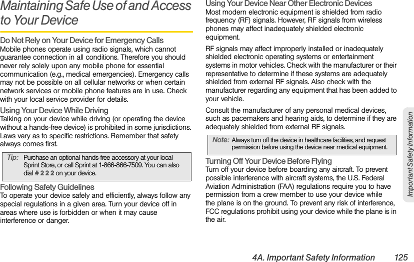4A. Important Safety Information 125Important Safety InformationMaintaining Safe Use of and Access to Your DeviceDo Not Rely on Your Device for Emergency Calls  Mobile phones operate using radio signals, which cannot guarantee connection in all conditions. Therefore you should never rely solely upon any mobile phone for essential communication (e.g., medical emergencies). Emergency calls may not be possible on all cellular networks or when certain network services or mobile phone features are in use. Check with your local service provider for details.Using Your Device While Driving Talking on your device while driving (or operating the device without a hands-free device) is prohibited in some jurisdictions. Laws vary as to specific restrictions. Remember that safety always comes first.Following Safety Guidelines To operate your device safely and efficiently, always follow any special regulations in a given area. Turn your device off in areas where use is forbidden or when it may cause interference or danger.Using Your Device Near Other Electronic Devices Most modern electronic equipment is shielded from radio frequency (RF) signals. However, RF signals from wireless phones may affect inadequately shielded electronic equipment.RF signals may affect improperly installed or inadequately shielded electronic operating systems or entertainment systems in motor vehicles. Check with the manufacturer or their representative to determine if these systems are adequately shielded from external RF signals. Also check with the manufacturer regarding any equipment that has been added to your vehicle.Consult the manufacturer of any personal medical devices, such as pacemakers and hearing aids, to determine if they are adequately shielded from external RF signals.Turning Off Your Device Before Flying Turn off your device before boarding any aircraft. To prevent possible interference with aircraft systems, the U.S. Federal Aviation Administration (FAA) regulations require you to have permission from a crew member to use your device while  the plane is on the ground. To prevent any risk of interference, FCC regulations prohibit using your device while the plane is in the air.Tip: Purchase an optional hands-free accessory at your local Sprint Store, or call Sprint at 1-866-866-7509. You can also dial # 2 2 2 on your device.Note: Always turn off the device in healthcare facilities, and request permission before using the device near medical equipment.