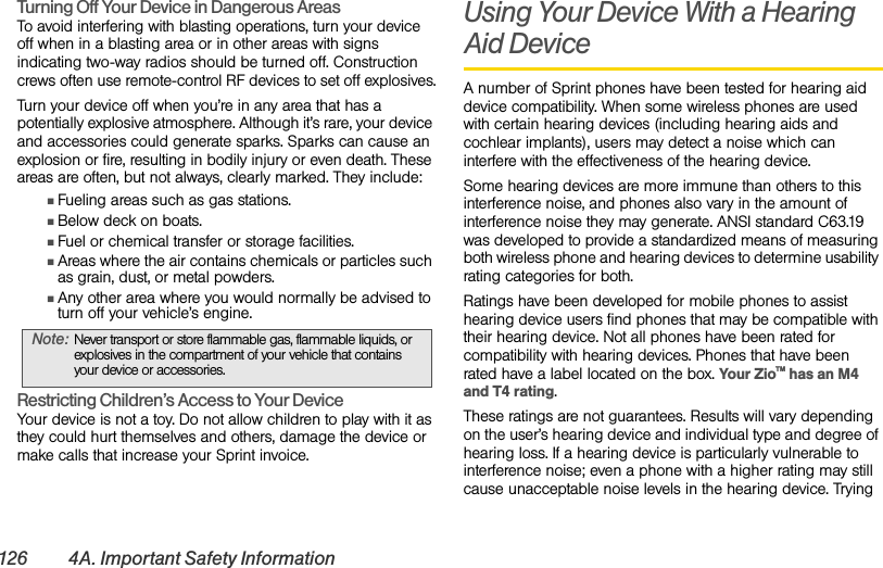 126 4A. Important Safety InformationTurning Off Your Device in Dangerous Areas To avoid interfering with blasting operations, turn your device off when in a blasting area or in other areas with signs indicating two-way radios should be turned off. Construction crews often use remote-control RF devices to set off explosives.Turn your device off when you’re in any area that has a potentially explosive atmosphere. Although it’s rare, your device and accessories could generate sparks. Sparks can cause an explosion or fire, resulting in bodily injury or even death. These areas are often, but not always, clearly marked. They include:ⅢFueling areas such as gas stations.ⅢBelow deck on boats.ⅢFuel or chemical transfer or storage facilities.ⅢAreas where the air contains chemicals or particles such as grain, dust, or metal powders.ⅢAny other area where you would normally be advised to turn off your vehicle’s engine.Restricting Children’s Access to Your Device Your device is not a toy. Do not allow children to play with it as they could hurt themselves and others, damage the device or make calls that increase your Sprint invoice.Using Your Device With a Hearing Aid DeviceA number of Sprint phones have been tested for hearing aid device compatibility. When some wireless phones are used with certain hearing devices (including hearing aids and cochlear implants), users may detect a noise which can interfere with the effectiveness of the hearing device.Some hearing devices are more immune than others to this interference noise, and phones also vary in the amount of interference noise they may generate. ANSI standard C63.19 was developed to provide a standardized means of measuring both wireless phone and hearing devices to determine usability rating categories for both.Ratings have been developed for mobile phones to assist hearing device users find phones that may be compatible with their hearing device. Not all phones have been rated for compatibility with hearing devices. Phones that have been rated have a label located on the box. Your ZioTM has an M4 and T4 rating.These ratings are not guarantees. Results will vary depending on the user’s hearing device and individual type and degree of hearing loss. If a hearing device is particularly vulnerable to interference noise; even a phone with a higher rating may still cause unacceptable noise levels in the hearing device. Trying Note: Never transport or store flammable gas, flammable liquids, or explosives in the compartment of your vehicle that contains your device or accessories.