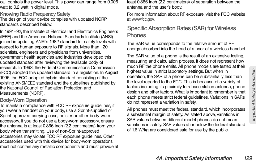 4A. Important Safety Information 129Important Safety Informationcall controls the power level. This power can range from 0.006 watt to 0.2 watt in digital mode.Knowing Radio Frequency Safety The design of your device complies with updated NCRP standards described below.In 1991–92, the Institute of Electrical and Electronics Engineers (IEEE) and the American National Standards Institute (ANSI) joined in updating ANSI’s 1982 standard for safety levels with respect to human exposure to RF signals. More than 120 scientists, engineers and physicians from universities, government health agencies and industries developed this updated standard after reviewing the available body of research. In 1993, the Federal Communications Commission (FCC) adopted this updated standard in a regulation. In August 1996, the FCC adopted hybrid standard consisting of the existing ANSI/IEEE standard and the guidelines published by the National Council of Radiation Protection and Measurements (NCRP).Body-Worn Operation To maintain compliance with FCC RF exposure guidelines, if you wear a handset on your body, use a Sprint-supplied or Sprint-approved carrying case, holster or other body-worn accessory. If you do not use a body-worn accessory, ensure the antenna is at least 0.866 inch (2.2 centimeters) from your body when transmitting. Use of non-Sprint-approved accessories may violate FCC RF exposure guidelines. Other accessories used with this device for body-worn operations must not contain any metallic components and must provide at least 0.866 inch (2.2 centimeters) of separation between the antenna and the user’s body.For more information about RF exposure, visit the FCC website at www.fcc.gov. Specific Absorption Rates (SAR) for Wireless PhonesThe SAR value corresponds to the relative amount of RF energy absorbed into the head of a user of a wireless handset.The SAR value of a phone is the result of an extensive testing, measuring and calculation process. It does not represent how much RF the phone emits. All phone models are tested at their highest value in strict laboratory settings. But when in operation, the SAR of a phone can be substantially less than the level reported to the FCC. This is because of a variety of factors including its proximity to a base station antenna, phone design and other factors. What is important to remember is that each phone meets strict federal guidelines. Variations in SARs do not represent a variation in safety. All phones must meet the federal standard, which incorporates a substantial margin of safety. As stated above, variations in SAR values between different model phones do not mean variations in safety. SAR values at or below the federal standard of 1.6 W/kg are considered safe for use by the public. 