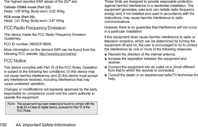 130 4A. Important Safety InformationThe highest reported SAR values of the ZioTM are:Cellular CDMA mode (Part 22): Head: 1.09 W/kg; Body-worn: 0.52 W/kgPCS mode (Part 24): Head: 1.41 W/kg; Body-worn: 0.47 W/kgFCC Radio Frequency EmissionThis device meets the FCC Radio Frequency Emission Guidelines. FCC ID number: V65SCP-8600. More information on the device’s SAR can be found from the following FCC website: http://www.fcc.gov/oet/ea/.FCC NoticeThis device complies with Part 15 of the FCC Rules. Operation is subject to the following two conditions: (1) this device may not cause harmful interference, and (2) this device must accept any interference received, including interference that may cause undesired operation.Changes or modifications not expressly approved by the party responsible for compliance could void the user’s authority to operate the equipment.These limits are designed to provide reasonable protection against harmful interference in a residential installation. This equipment generates, uses and can radiate radio frequency energy and, if not installed and used in accordance with the instructions, may cause harmful interference to radio communications.However, there is no guarantee that interference will not occur in a particular installation.If this equipment does cause harmful interference to radio or television reception, which can be determined by turning the equipment off and on, the user is encouraged to try to correct the interference by one or more of the following measures:ⅷReorient the direction of the internal antenna.ⅷIncrease the separation between the equipment and receiver.ⅷConnect the equipment into an outlet on a circuit different from that to which the receiver is connected.ⅷConsult the dealer or an experienced radio/TV technician for help.Note: This equipment has been tested and found to comply with the limits for a Class B digital device, pursuant to Part 15 of the FCC Rules.