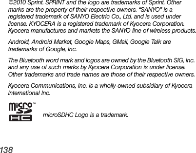 138©2010 Sprint. SPRINT and the logo are trademarks of Sprint. Other marks are the property of their respective owners. “SANYO” is a registered trademark of SANYO Electric Co., Ltd. and is used under license. KYOCERA is a registered trademark of Kyocera Corporation. Kyocera manufactures and markets the SANYO line of wireless products.Android, Android Market, Google Maps, GMail, Google Talk are trademarks of Google, Inc.The Bluetooth word mark and logos are owned by the Bluetooth SIG, Inc. and any use of such marks by Kyocera Corporation is under license. Other trademarks and trade names are those of their respective owners.Kyocera Communications, Inc. is a wholly-owned subsidiary of Kyocera International Inc.microSDHC Logo is a trademark.