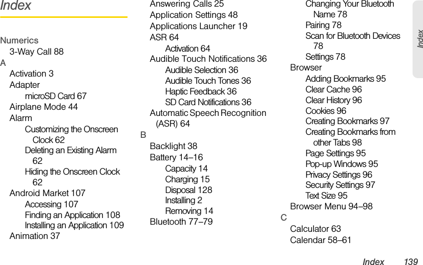 Index 139IndexIndexNumerics3-Way Call 88AActivation 3AdaptermicroSD Card 67Airplane Mode 44AlarmCustomizing the Onscreen Clock 62Deleting an Existing Alarm 62Hiding the Onscreen Clock 62Android Market 107Accessing 107Finding an Application 108Installing an Application 109Animation 37Answering Calls 25Application Settings 48Applications Launcher 19ASR 64Activation 64Audible Touch Notifications 36Audible Selection 36Audible Touch Tones 36Haptic Feedback 36SD Card Notifications 36Automatic Speech Recognition (ASR) 64BBacklight 38Battery 14–16Capacity 14Charging 15Disposal 128Installing 2Removing 14Bluetooth 77–79Changing Your Bluetooth Name 78Pairing 78Scan for Bluetooth Devices 78Settings 78BrowserAdding Bookmarks 95Clear Cache 96Clear History 96Cookies 96Creating Bookmarks 97Creating Bookmarks from other Tabs 98Page Settings 95Pop-up Windows 95Privacy Settings 96Security Settings 97Text Size 95Browser Menu 94–98CCalculator 63Calendar 58–61