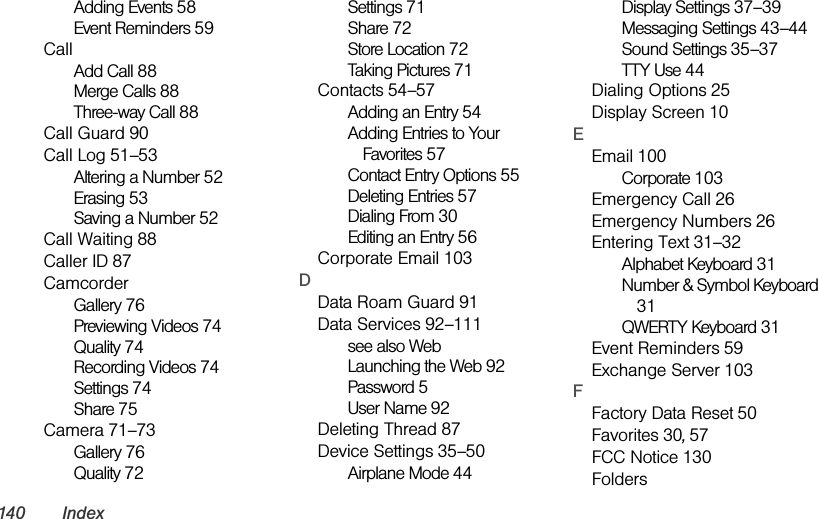 140 IndexAdding Events 58Event Reminders 59CallAdd Call 88Merge Calls 88Three-way Call 88Call Guard 90Call Log 51–53Altering a Number 52Erasing 53Saving a Number 52Call Waiting 88Caller ID 87CamcorderGallery 76Previewing Videos 74Quality 74Recording Videos 74Settings 74Share 75Camera 71–73Gallery 76Quality 72Settings 71Share 72Store Location 72Taking Pictures 71Contacts 54–57Adding an Entry 54Adding Entries to Your Favorites 57Contact Entry Options 55Deleting Entries 57Dialing From 30Editing an Entry 56Corporate Email 103DData Roam Guard 91Data Services 92–111see also WebLaunching the Web 92Password 5User Name 92Deleting Thread 87Device Settings 35–50Airplane Mode 44Display Settings 37–39Messaging Settings 43–44Sound Settings 35–37TTY Use 44Dialing Options 25Display Screen 10EEmail 100Corporate 103Emergency Call 26Emergency Numbers 26Entering Text 31–32Alphabet Keyboard 31Number &amp; Symbol Keyboard 31QWERTY Keyboard 31Event Reminders 59Exchange Server 103FFactory Data Reset 50Favorites 30, 57FCC Notice 130Folders