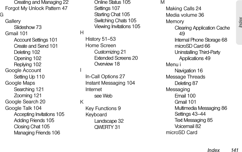 Index 141IndexCreating and Managing 22Forgot My Unlock Pattern 47GGallerySlideshow 73Gmail 101Account Settings 101Create and Send 101Deleting 102Opening 102Replying 102Google AccountSetting Up 110Google MapsSearching 121Zooming 121Google Search 20Google Talk 104Accepting Invitations 105Adding Friends 105Closing Chat 105Managing Friends 106Online Status 105Settings 107Starting Chat 105Switching Chats 105Viewing Invitations 105HHistory 51–53Home ScreenCustomizing 21Extended Screens 20Overview 18IIn-Call Options 27Instant Messaging 104Internetsee WebKKey Functions 9KeyboardLandscape 32QWERTY 31MMaking Calls 24Media volume 36MemoryClearing Application Cache 49Internal Phone Storage 68microSD Card 66Uninstalling Third-Party Applications 49Menu iNavigation 16Message ThreadsDeleting 87MessagingEmail 100Gmail 101Multimedia Messaging 86Settings 43–44Text Messaging 85Voicemail 82microSD Card