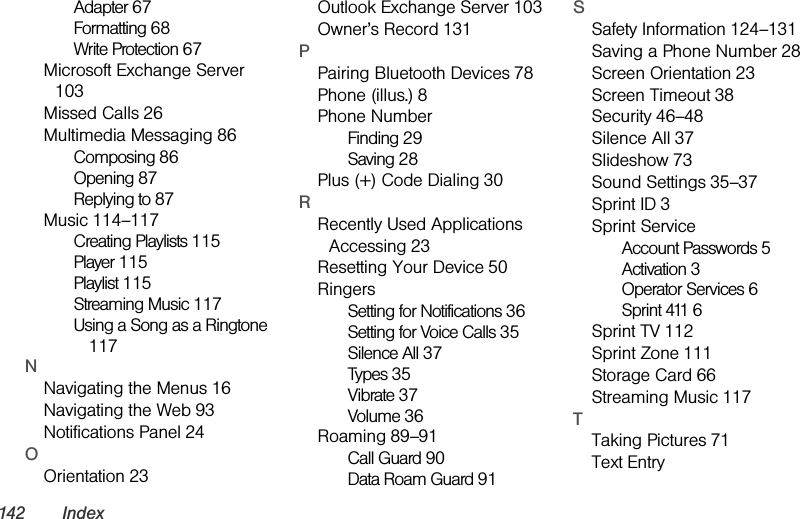 142 IndexAdapter 67Formatting 68Write Protection 67Microsoft Exchange Server 103Missed Calls 26Multimedia Messaging 86Composing 86Opening 87Replying to 87Music 114–117Creating Playlists 115Player 115Playlist 115Streaming Music 117Using a Song as a Ringtone 117NNavigating the Menus 16Navigating the Web 93Notifications Panel 24OOrientation 23Outlook Exchange Server 103Owner’s Record 131PPairing Bluetooth Devices 78Phone (illus.) 8Phone NumberFinding 29Saving 28Plus (+) Code Dialing 30RRecently Used Applications Accessing 23Resetting Your Device 50RingersSetting for Notifications 36Setting for Voice Calls 35Silence All 37Types 35Vibrate 37Volume 36Roaming 89–91Call Guard 90Data Roam Guard 91SSafety Information 124–131Saving a Phone Number 28Screen Orientation 23Screen Timeout 38Security 46–48Silence All 37Slideshow 73Sound Settings 35–37Sprint ID 3Sprint ServiceAccount Passwords 5Activation 3Operator Services 6Sprint 411 6Sprint TV 112Sprint Zone 111Storage Card 66Streaming Music 117TTaking Pictures 71Text Entry