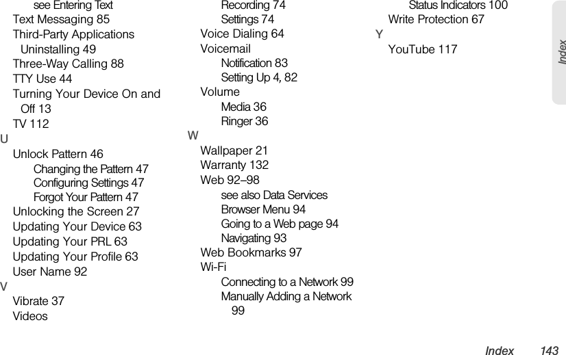Index 143Indexsee Entering TextText Messaging 85Third-Party Applications Uninstalling 49Three-Way Calling 88TTY Use 44Turning Your Device On and Off 13TV 112UUnlock Pattern 46Changing the Pattern 47Configuring Settings 47Forgot Your Pattern 47Unlocking the Screen 27Updating Your Device 63Updating Your PRL 63Updating Your Profile 63User Name 92VVibrate 37VideosRecording 74Settings 74Voice Dialing 64VoicemailNotification 83Setting Up 4, 82VolumeMedia 36Ringer 36WWallpaper 21Warranty 132Web 92–98see also Data ServicesBrowser Menu 94Going to a Web page 94Navigating 93Web Bookmarks 97Wi-FiConnecting to a Network 99Manually Adding a Network 99Status Indicators 100Write Protection 67YYouTube 117