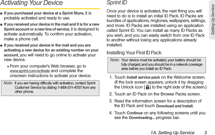 1A. Setting Up Service 3Setting Up ServiceActivating Your DeviceⅷIf you purchased your device at a Sprint Store, it is probably activated and ready to use.ⅷIf you received your device in the mail and it is for a new Sprint account or a new line of service, it is designed to activate automatically. To confirm your activation, make a phone call.ⅷIf you received your device in the mail and you are activating a new device for an existing number on your account, you will need to go online to activate your new device.ⅢFrom your computer’s Web browser, go to www.sprint.com/activate and complete the onscreen instructions to activate your device.Sprint IDOnce your device is activated, the next thing you will need to do is to install an initial ID Pack. ID Packs are bundles of applications, ringtones, wallpapers, settings, and more. ID Packs are installed using an application called Sprint ID. You can install as many ID Packs as you wish, and you can easily switch from one ID Pack to another without losing any applications already installed.Installing Your First ID Pack1. Touch Install service pack on the Welcome screen. (If the lock screen appears, unlock it by dragging the Unlock icon [ ] to the right side of the screen.)2. Touch an ID Pack on the Browse Packs screen.3. Read the information screen for a description of the ID Pack and touch Download and Install.4. Touch Continue on any following screens until you see the Downloading... progress bar.Note: If you are having difficulty with activation, contact Sprint Customer Service by dialing 1-888-211-4727 from any other phone.Note: Your device must be activated, your battery should be fully charged, and you should be in a network coverage area before you install an ID Pack.