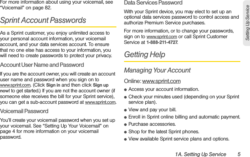 1A. Setting Up Service 5Setting Up ServiceFor more information about using your voicemail, see “Voicemail” on page 82.Sprint Account PasswordsAs a Sprint customer, you enjoy unlimited access to your personal account information, your voicemail account, and your data services account. To ensure that no one else has access to your information, you will need to create passwords to protect your privacy.Account User Name and PasswordIf you are the account owner, you will create an account user name and password when you sign on to www.sprint.com. (Click Sign in and then click Sign up now! to get started.) If you are not the account owner (if someone else receives the bill for your Sprint service), you can get a sub-account password at www.sprint.com.Voicemail PasswordYou’ll create your voicemail password when you set up your voicemail. See “Setting Up Your Voicemail” on page 4 for more information on your voicemail password.Data Services PasswordWith your Sprint device, you may elect to set up an optional data services password to control access and authorize Premium Service purchases.For more information, or to change your passwords, sign on to www.sprint.com or call Sprint Customer Service at 1-888-211-4727.Getting HelpManaging Your AccountOnline: www.sprint.comⅷAccess your account information.ⅷCheck your minutes used (depending on your Sprint service plan).ⅷView and pay your bill.ⅷEnroll in Sprint online billing and automatic payment.ⅷPurchase accessories.ⅷShop for the latest Sprint phones.ⅷView available Sprint service plans and options.