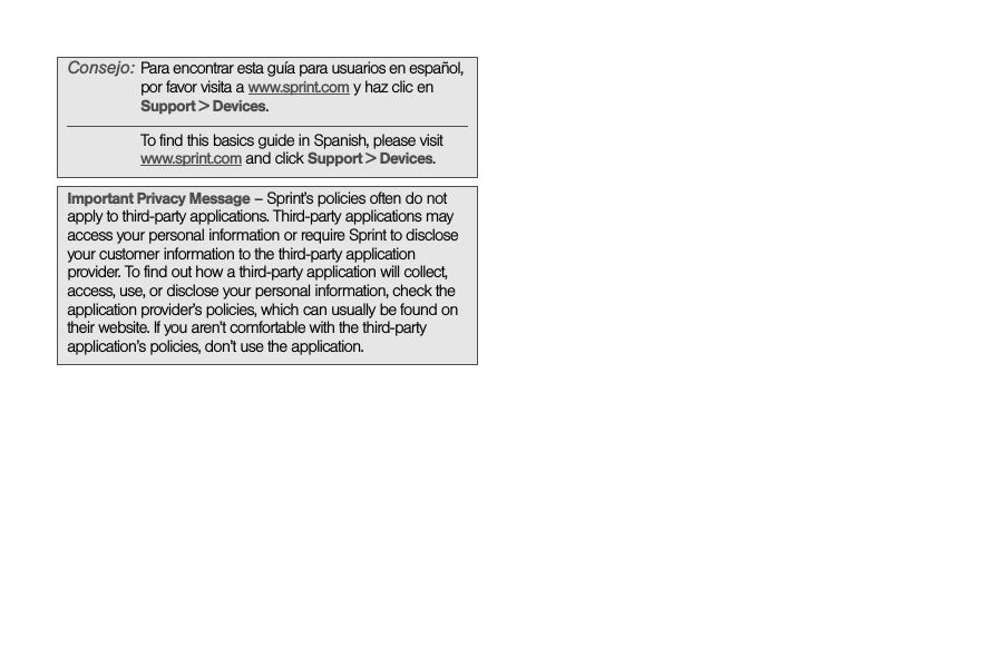 Consejo: Para encontrar esta guía para usuarios en español, por favor visita a www.sprint.com y haz clic en Support &gt; Devices.To find this basics guide in Spanish, please visit www.sprint.com and click Support &gt; Devices. Important Privacy Message – Sprint’s policies often do not apply to third-party applications. Third-party applications may access your personal information or require Sprint to disclose your customer information to the third-party application provider. To find out how a third-party application will collect, access, use, or disclose your personal information, check the application provider’s policies, which can usually be found on their website. If you aren’t comfortable with the third-party application’s policies, don’t use the application.