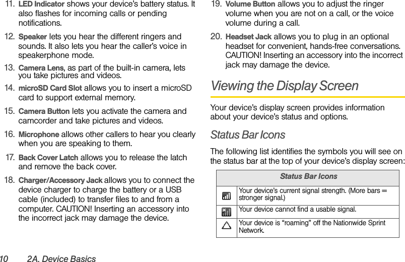 10 2A. Device Basics11. LED Indicator shows your device’s battery status. It also flashes for incoming calls or pending notifications.12. Speaker lets you hear the different ringers and sounds. It also lets you hear the caller’s voice in speakerphone mode.13. Camera Lens, as part of the built-in camera, lets you take pictures and videos.14. microSD Card Slot allows you to insert a microSD card to support external memory.15. Camera Button lets you activate the camera and camcorder and take pictures and videos.16. Microphone allows other callers to hear you clearly when you are speaking to them.17. Back Cover Latch allows you to release the latch and remove the back cover.18. Charger/Accessory Jack allows you to connect the device charger to charge the battery or a USB cable (included) to transfer files to and from a computer. CAUTION! Inserting an accessory into the incorrect jack may damage the device.19. Volume Button allows you to adjust the ringer volume when you are not on a call, or the voice volume during a call.20. Headset Jack allows you to plug in an optional headset for convenient, hands-free conversations. CAUTION! Inserting an accessory into the incorrect jack may damage the device.Viewing the Display ScreenYour device’s display screen provides information about your device’s status and options.Status Bar IconsThe following list identifies the symbols you will see on the status bar at the top of your device’s display screen:Status Bar IconsYour device’s current signal strength. (More bars = stronger signal.)Your device cannot find a usable signal.Your device is “roaming” off the Nationwide Sprint Network.