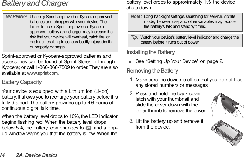 14 2A. Device BasicsBattery and ChargerSprint-approved or Kyocera-approved batteries and accessories can be found at Sprint Stores or through Kyocera; or call 1-866-866-7509 to order. They are also available at www.sprint.com.Battery CapacityYour device is equipped with a Lithium Ion (Li-Ion) battery. It allows you to recharge your battery before it is fully drained. The battery provides up to 4.6 hours of continuous digital talk time.When the battery level drops to 10%, the LED indicator begins flashing red. When the battery level drops below 5%, the battery icon changes to   and a pop-up window warns you that the battery is low. When the battery level drops to approximately 1%, the device shuts down.Installing the BatteryᮣSee “Setting Up Your Device” on page 2.Removing the Battery1. Make sure the device is off so that you do not lose any stored numbers or messages.2. Press and hold the back cover latch with your thumbnail and slide the cover down with the other thumb to remove the cover.3. Lift the battery up and remove it from the device.WARNING: Use only Sprint-approved or Kyocera-approved batteries and chargers with your device. The failure to use a Sprint-approved or Kyocera-approved battery and charger may increase the risk that your device will overheat, catch fire, or explode, resulting in serious bodily injury, death, or property damage.Note: Long backlight settings, searching for service, vibrate mode, browser use, and other variables may reduce the battery’s talk and standby times.Tip: Watch your device’s battery level indicator and charge the battery before it runs out of power.QUALCOMM  3G  CD MA