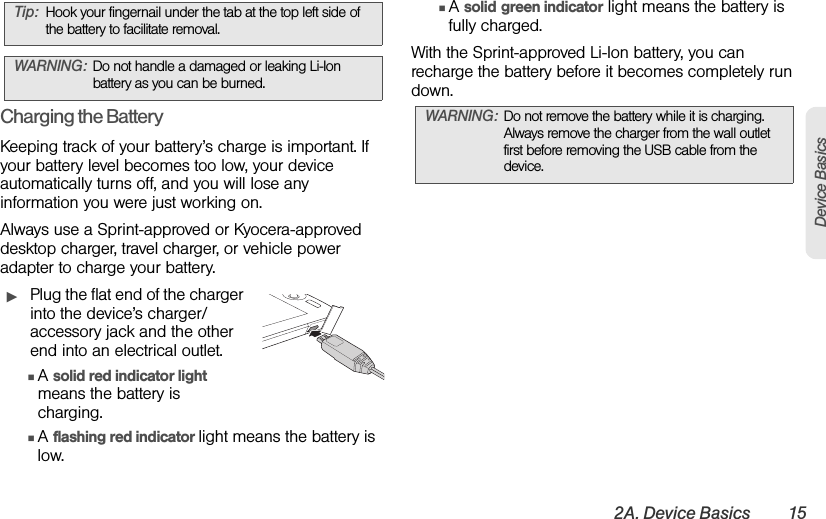 2A. Device Basics 15Device BasicsCharging the BatteryKeeping track of your battery’s charge is important. If your battery level becomes too low, your device automatically turns off, and you will lose any information you were just working on. Always use a Sprint-approved or Kyocera-approved desktop charger, travel charger, or vehicle power adapter to charge your battery.ᮣPlug the flat end of the charger into the device’s charger/accessory jack and the other end into an electrical outlet.ⅢA solid red indicator light means the battery is charging.ⅢA flashing red indicator light means the battery is low.ⅢA solid green indicator light means the battery is fully charged.With the Sprint-approved Li-Ion battery, you can recharge the battery before it becomes completely run down. Tip: Hook your fingernail under the tab at the top left side of the battery to facilitate removal.WARNING: Do not handle a damaged or leaking Li-Ion battery as you can be burned.WARNING: Do not remove the battery while it is charging. Always remove the charger from the wall outlet first before removing the USB cable from the device.