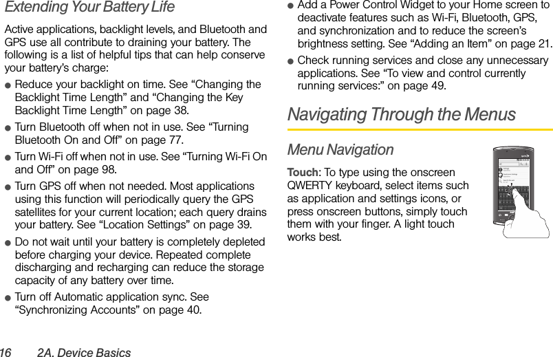 16 2A. Device BasicsExtending Your Battery LifeActive applications, backlight levels, and Bluetooth and GPS use all contribute to draining your battery. The following is a list of helpful tips that can help conserve your battery’s charge:ⅷReduce your backlight on time. See “Changing the Backlight Time Length” and “Changing the Key Backlight Time Length” on page 38.ⅷTurn Bluetooth off when not in use. See “Turning Bluetooth On and Off” on page 77.ⅷTurn Wi-Fi off when not in use. See “Turning Wi-Fi On and Off” on page 98.ⅷTurn GPS off when not needed. Most applications using this function will periodically query the GPS satellites for your current location; each query drains your battery. See “Location Settings” on page 39.ⅷDo not wait until your battery is completely depleted before charging your device. Repeated complete discharging and recharging can reduce the storage capacity of any battery over time.ⅷTurn off Automatic application sync. See “Synchronizing Accounts” on page 40.ⅷAdd a Power Control Widget to your Home screen to deactivate features such as Wi-Fi, Bluetooth, GPS, and synchronization and to reduce the screen’s brightness setting. See “Adding an Item” on page 21.ⅷCheck running services and close any unnecessary applications. See “To view and control currently running services:” on page 49.Navigating Through the MenusMenu NavigationTouch: To type using the onscreen QWERTY keyboard, select items such as application and settings icons, or press onscreen buttons, simply touch them with your finger. A light touch works best.