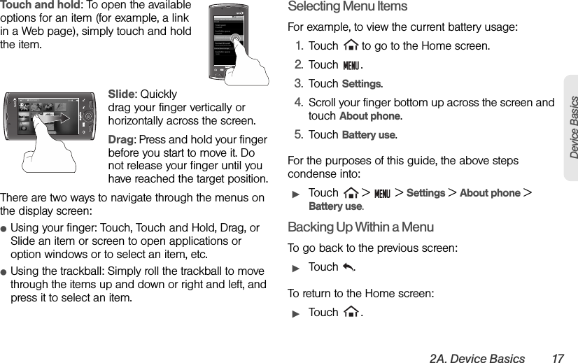 2A. Device Basics 17Device BasicsTouch and hold: To open the available options for an item (for example, a link in a Web page), simply touch and hold the item.Slide: Quickly drag your finger vertically or horizontally across the screen.Drag: Press and hold your finger before you start to move it. Do not release your finger until you have reached the target position.There are two ways to navigate through the menus on the display screen:ⅷUsing your finger: Touch, Touch and Hold, Drag, or Slide an item or screen to open applications or option windows or to select an item, etc.ⅷUsing the trackball: Simply roll the trackball to move through the items up and down or right and left, and press it to select an item.Selecting Menu ItemsFor example, to view the current battery usage:1. Touch   to go to the Home screen.2. Touch .3. Touch Settings.4. Scroll your finger bottom up across the screen and touch About phone.5. Touch Battery use.For the purposes of this guide, the above steps condense into:ᮣTouch   &gt;   &gt; Settings &gt; About phone &gt; Battery use.Backing Up Within a MenuTo go back to the previous screen:ᮣTouch .To return to the Home screen:ᮣTouch .