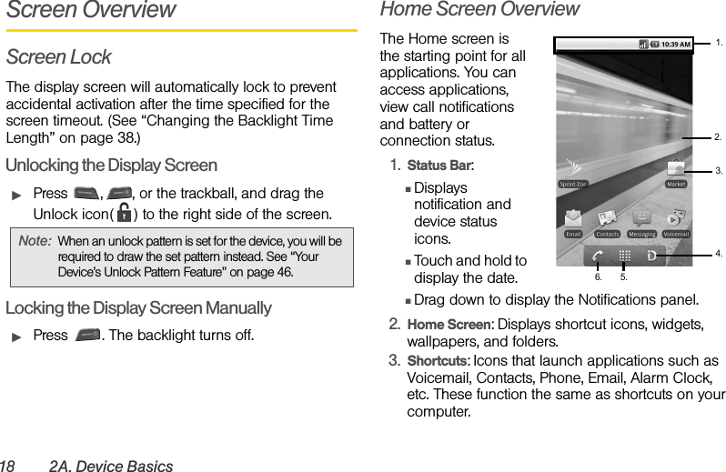 18 2A. Device BasicsScreen OverviewScreen LockThe display screen will automatically lock to prevent accidental activation after the time specified for the screen timeout. (See “Changing the Backlight Time Length” on page 38.)Unlocking the Display ScreenᮣPress  , , or the trackball, and drag the Unlock icon( ) to the right side of the screen.Locking the Display Screen ManuallyᮣPress  . The backlight turns off.Home Screen OverviewThe Home screen is the starting point for all applications. You can access applications, view call notifications and battery or connection status.1. Status Bar:ⅢDisplays notification and device status icons.ⅢTouch and hold to display the date.ⅢDrag down to display the Notifications panel.2. Home Screen: Displays shortcut icons, widgets, wallpapers, and folders.3. Shortcuts: Icons that launch applications such as Voicemail, Contacts, Phone, Email, Alarm Clock, etc. These function the same as shortcuts on your computer.Note: When an unlock pattern is set for the device, you will be required to draw the set pattern instead. See “Your Device’s Unlock Pattern Feature” on page 46. 1.4.3.2.5.6.