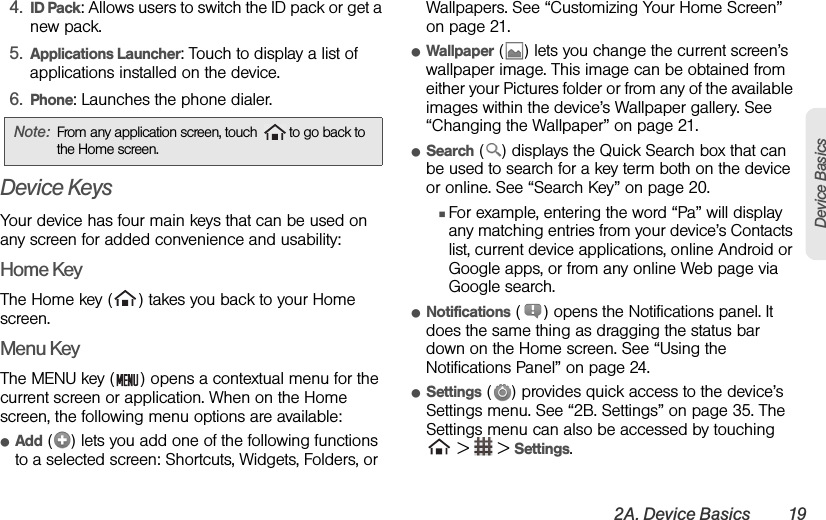 2A. Device Basics 19Device Basics4. ID Pack: Allows users to switch the ID pack or get a new pack.5. Applications Launcher: Touch to display a list of applications installed on the device.6. Phone: Launches the phone dialer.Device KeysYour device has four main keys that can be used on any screen for added convenience and usability:Home KeyThe Home key ( ) takes you back to your Home screen.Menu KeyThe MENU key ( ) opens a contextual menu for the current screen or application. When on the Home screen, the following menu options are available:ⅷAdd ( ) lets you add one of the following functions to a selected screen: Shortcuts, Widgets, Folders, or Wallpapers. See “Customizing Your Home Screen” on page 21.ⅷWallpaper ( ) lets you change the current screen’s wallpaper image. This image can be obtained from either your Pictures folder or from any of the available images within the device’s Wallpaper gallery. See “Changing the Wallpaper” on page 21.ⅷSearch ( ) displays the Quick Search box that can be used to search for a key term both on the device or online. See “Search Key” on page 20.ⅢFor example, entering the word “Pa” will display any matching entries from your device’s Contacts list, current device applications, online Android or Google apps, or from any online Web page via Google search.ⅷNotifications ( ) opens the Notifications panel. It does the same thing as dragging the status bar down on the Home screen. See “Using the Notifications Panel” on page 24.ⅷSettings ( ) provides quick access to the device’s Settings menu. See “2B. Settings” on page 35. The Settings menu can also be accessed by touching  &gt;   &gt; Settings.Note: From any application screen, touch  to go back to the Home screen. 