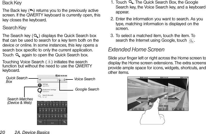 20 2A. Device BasicsBack KeyThe Back key ( ) returns you to the previously active screen. If the QWERTY keyboard is currently open, this key closes the keyboard.Search KeyThe Search key ( ) displays the Quick Search box that can be used to search for a key term both on the device or online. In some instances, this key opens a search box specific to only the current application. Touch   again to open the Quick Search box.Touching Voice Search ( ) initiates the search function but without the need to use the QWERTY keyboard.1. Touch  . The Quick Search Box, the Google Search key, the Voice Search key, and a keyboard appear.2. Enter the information you want to search. As you type, matching information is displayed on the screen.3. To select a matched item, touch the item. To search the Internet using Google, touch  .Extended Home ScreenSlide your finger left or right across the Home screen to display the Home screen extensions. The extra screens provide ample space for icons, widgets, shortcuts, and other items. Search Matches (Device &amp; Web)Quick Search BoxGoogle SearchVoice Search