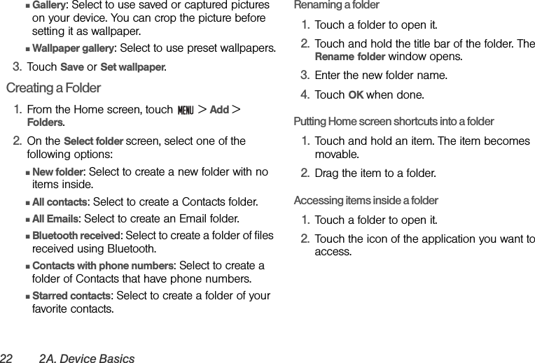 22 2A. Device BasicsⅢGallery: Select to use saved or captured pictures on your device. You can crop the picture before setting it as wallpaper.ⅢWallpaper gallery: Select to use preset wallpapers.3. Touch Save or Set wallpaper.Creating a Folder1. From the Home screen, touch   &gt; Add &gt; Folders.2. On the Select folder screen, select one of the following options:ⅢNew folder: Select to create a new folder with no items inside.ⅢAll contacts: Select to create a Contacts folder.ⅢAll Emails: Select to create an Email folder.ⅢBluetooth received: Select to create a folder of files received using Bluetooth.ⅢContacts with phone numbers: Select to create a folder of Contacts that have phone numbers.ⅢStarred contacts: Select to create a folder of your favorite contacts.Renaming a folder1. Touch a folder to open it.2. Touch and hold the title bar of the folder. The Rename folder window opens.3. Enter the new folder name.4. Touch OK when done.Putting Home screen shortcuts into a folder1. Touch and hold an item. The item becomes movable.2. Drag the item to a folder.Accessing items inside a folder1. Touch a folder to open it.2. Touch the icon of the application you want to access.