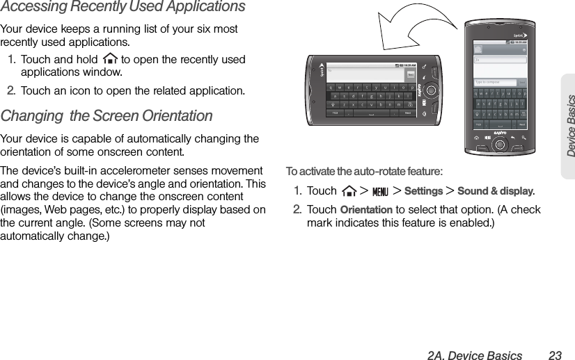 2A. Device Basics 23Device BasicsAccessing Recently Used ApplicationsYour device keeps a running list of your six mostrecently used applications.1. Touch and hold   to open the recently used applications window.2. Touch an icon to open the related application.Changing  the Screen OrientationYour device is capable of automatically changing the orientation of some onscreen content. The device’s built-in accelerometer senses movement and changes to the device’s angle and orientation. This allows the device to change the onscreen content (images, Web pages, etc.) to properly display based on the current angle. (Some screens may not automatically change.)To activate the auto-rotate feature:1. Touch   &gt;   &gt; Settings &gt; Sound &amp; display.2. Touch Orientation to select that option. (A check mark indicates this feature is enabled.)