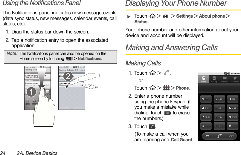 24 2A. Device BasicsUsing the Notifications PanelThe Notifications panel indicates new message events (data sync status, new messages, calendar events, call status, etc).1. Drag the status bar down the screen.2. Tap a notification entry to open the associated application.Displaying Your Phone NumberᮣTouch   &gt;   &gt; Settings &gt; About phone &gt; Status.Your phone number and other information about your device and account will be displayed.Making and Answering CallsMaking Calls1. Touch  &gt; .– or –Touch  &gt;  &gt; Phone.2. Enter a phone number using the phone keypad. (If you make a mistake while dialing, touch   to erase the numbers.)3. Touch . (To make a call when you are roaming and Call Guard Note: The Notifications panel can also be opened on the Home screen by touching   &gt; Notifications.