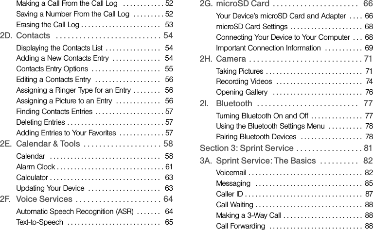 Making a Call From the Call Log   . . . . . . . . . . . . 52Saving a Number From the Call Log  . . . . . . . . . 52Erasing the Call Log . . . . . . . . . . . . . . . . . . . . . . .   532D. Contacts   . . . . . . . . . . . . . . . . . . . . . . . . . . . 54Displaying the Contacts List  . . . . . . . . . . . . . . . .   54Adding a New Contacts Entry  . . . . . . . . . . . . . .   54Contacts Entry Options  . . . . . . . . . . . . . . . . . . . .   55Editing a Contacts Entry  . . . . . . . . . . . . . . . . . . .   56Assigning a Ringer Type for an Entry . . . . . . . .   56Assigning a Picture to an Entry  . . . . . . . . . . . . .   56Finding Contacts Entries  . . . . . . . . . . . . . . . . . . . . 57Deleting Entries . . . . . . . . . . . . . . . . . . . . . . . . . . . . 57Adding Entries to Your Favorites  . . . . . . . . . . . . . 572E. Calendar &amp; Tools  . . . . . . . . . . . . . . . . . . . . 58Calendar  . . . . . . . . . . . . . . . . . . . . . . . . . . . . . . . .   58Alarm Clock . . . . . . . . . . . . . . . . . . . . . . . . . . . . . . . 61Calculator . . . . . . . . . . . . . . . . . . . . . . . . . . . . . . . .   63Updating Your Device  . . . . . . . . . . . . . . . . . . . . .   632F. Voice Services  . . . . . . . . . . . . . . . . . . . . . . 64Automatic Speech Recognition (ASR)  . . . . . . .   64Text-to-Speech  . . . . . . . . . . . . . . . . . . . . . . . . . . .   652G. microSD Card  . . . . . . . . . . . . . . . . . . . . . .   66Your Device’s microSD Card and Adapter  . . . .  66microSD Card Settings  . . . . . . . . . . . . . . . . . . . . .  68Connecting Your Device to Your Computer  . . .  68Important Connection Information  . . . . . . . . . . .  692H. Camera  . . . . . . . . . . . . . . . . . . . . . . . . . . . . . 71Taking Pictures . . . . . . . . . . . . . . . . . . . . . . . . . . . .  71Recording Videos  . . . . . . . . . . . . . . . . . . . . . . . . .  74Opening Gallery   . . . . . . . . . . . . . . . . . . . . . . . . . .  762I. Bluetooth  . . . . . . . . . . . . . . . . . . . . . . . . . .   77Turning Bluetooth On and Off  . . . . . . . . . . . . . . .  77Using the Bluetooth Settings Menu  . . . . . . . . . .  78Pairing Bluetooth Devices  . . . . . . . . . . . . . . . . . .  78Section 3: Sprint Service . . . . . . . . . . . . . . . . . 813A. Sprint Service: The Basics  . . . . . . . . . .   82Voicemail . . . . . . . . . . . . . . . . . . . . . . . . . . . . . . . . .  82Messaging   . . . . . . . . . . . . . . . . . . . . . . . . . . . . . . .  85Caller ID . . . . . . . . . . . . . . . . . . . . . . . . . . . . . . . . . .  87Call Waiting . . . . . . . . . . . . . . . . . . . . . . . . . . . . . . .  88Making a 3-Way Call . . . . . . . . . . . . . . . . . . . . . . .  88Call Forwarding  . . . . . . . . . . . . . . . . . . . . . . . . . . .  88