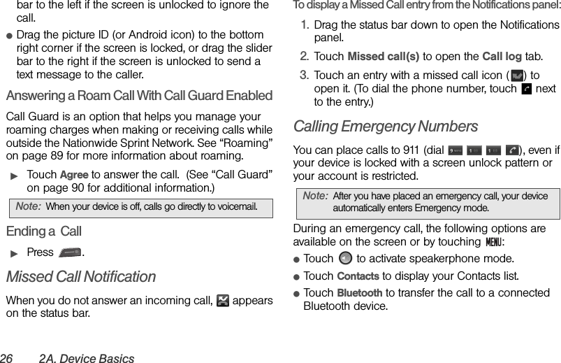 26 2A. Device Basicsbar to the left if the screen is unlocked to ignore the call.ⅷDrag the picture ID (or Android icon) to the bottom right corner if the screen is locked, or drag the slider bar to the right if the screen is unlocked to send a text message to the caller.Answering a Roam Call With Call Guard EnabledCall Guard is an option that helps you manage your roaming charges when making or receiving calls while outside the Nationwide Sprint Network. See “Roaming” on page 89 for more information about roaming.ᮣTouch Agree to answer the call.  (See “Call Guard” on page 90 for additional information.)Ending a  CallᮣPress .Missed Call NotificationWhen you do not answer an incoming call,   appears on the status bar.To display a Missed Call entry from the Notifications panel:1. Drag the status bar down to open the Notifications panel. 2. Touch Missed call(s) to open the Call log tab.  3. Touch an entry with a missed call icon ( ) to open it. (To dial the phone number, touch   next to the entry.)Calling Emergency NumbersYou can place calls to 911 (dial        ), even if your device is locked with a screen unlock pattern or your account is restricted.During an emergency call, the following options are available on the screen or by touching  :ⅷTouch   to activate speakerphone mode.ⅷTouch Contacts to display your Contacts list.ⅷTouch Bluetooth to transfer the call to a connected Bluetooth device.Note: When your device is off, calls go directly to voicemail.Note: After you have placed an emergency call, your device automatically enters Emergency mode.