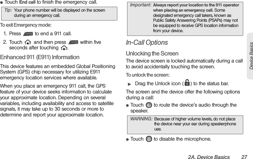 2A. Device Basics 27Device BasicsⅷTouch End call to finish the emergency call.To exit Emergency mode:1. Press   to end a 911 call.2. Touch   and then press   within five seconds after touching  .Enhanced 911 (E911) InformationThis device features an embedded Global Positioning System (GPS) chip necessary for utilizing E911 emergency location services where available. When you place an emergency 911 call, the GPS feature of your device seeks information to calculate your approximate location. Depending on several variables, including availability and access to satellite signals, it may take up to 30 seconds or more to determine and report your approximate location.In-Call OptionsUnlocking the ScreenThe device screen is locked automatically during a call to avoid accidentally touching the screen.To unlock the screen:ᮣDrag the Unlock icon ( ) to the status bar.The screen and the device offer the following options during a call:ⅷTouch   to route the device&apos;s audio through the speaker.ⅷTouch   to disable the microphone.Tip: Your phone number will be displayed on the screen during an emergency call.Important: Always report your location to the 911 operator when placing an emergency call. Some designated emergency call takers, known as Public Safety Answering Points (PSAPs) may not be equipped to receive GPS location information from your device.WARNING: Because of higher volume levels, do not place the device near your ear during speakerphone use.