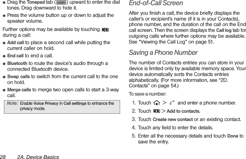 28 2A. Device BasicsⅷDrag the Tonepad tab ( ) upward to enter the dial tones. Drag downward to hide it.ⅷPress the volume button up or down to adjust the speaker volume.Further options may be available by touching   during a call:ⅷAdd call to place a second call while putting the current caller on hold.ⅷEnd call to end a call.ⅷBluetooth to route the device&apos;s audio through a connected Bluetooth device.ⅷSwap calls to switch from the current call to the one on hold.ⅷMerge calls to merge two open calls to start a 3-way call.End-of-Call ScreenAfter you finish a call, the device briefly displays the caller’s or recipient’s name (if it is in your Contacts), phone number, and the duration of the call on the End call screen. Then the screen displays the Call log tab for outgoing calls where further options may be available. See “Viewing the Call Log” on page 51.Saving a Phone NumberThe number of Contacts entries you can store in your device is limited only by available memory space. Your device automatically sorts the Contacts entries alphabetically. (For more information, see “2D. Contacts” on page 54.)To save a number:1. Touch   &gt;   and enter a phone number.2. Touch  &gt; Add to contacts.3. Touch Create new contact or an existing contact.4. Touch any field to enter the details.5. Enter all the necessary details and touch Done to save the entry.Note: Enable Voice Privacy in Call settings to enhance the privacy mode.